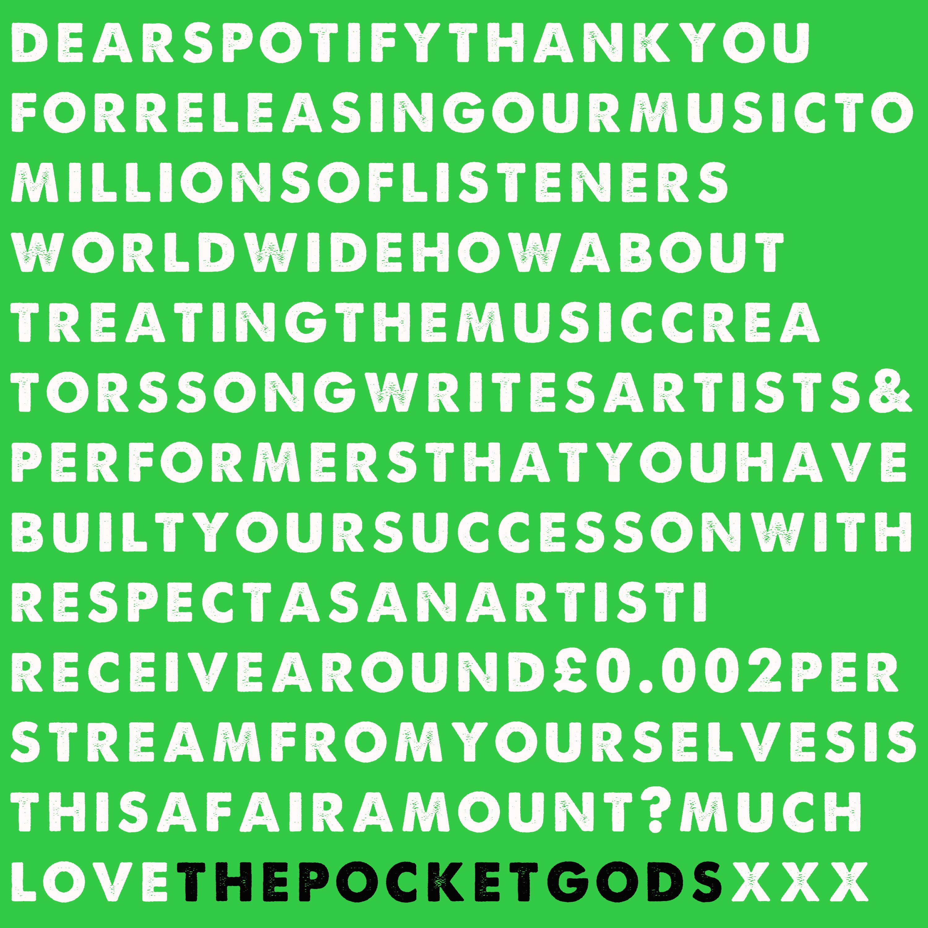 DearSpotifyThankyouforreleasingourmusictomillionsoflistenersworldwidehowabouttreatingthemusiccreatorssongwritersartists&performersthatyouhavebuiltyoursuccessonwithrespectasanartistIreceivearound£0.002perstreamfromyourselvesisthisafairamount?muchLovePGSxxx
